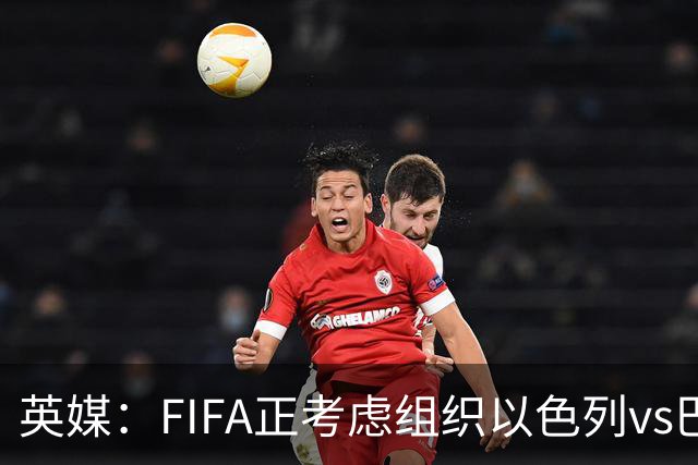 英媒：FIFA正考虑组织以色列vs巴勒斯坦青少友谊赛，为新赛事揭幕